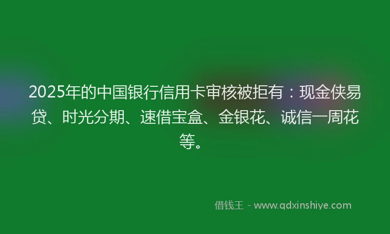 2025年的中国银行信用卡审核被拒有：现金侠易贷、时光分期、速借宝盒、金银花、诚信一周花等。