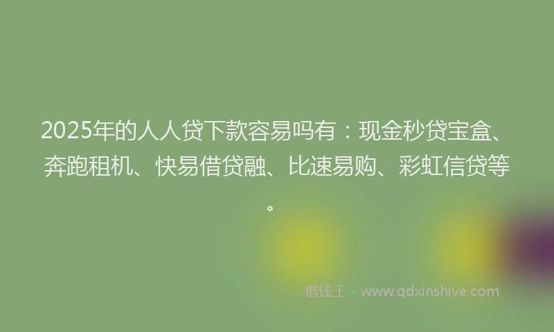 2025年的人人贷下款容易吗有：现金秒贷宝盒、奔跑租机、快易借贷融、比速易购、彩虹信贷等。