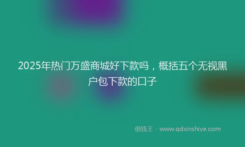 2025年热门万盛商城好下款吗，概括五个无视黑户包下款的口子