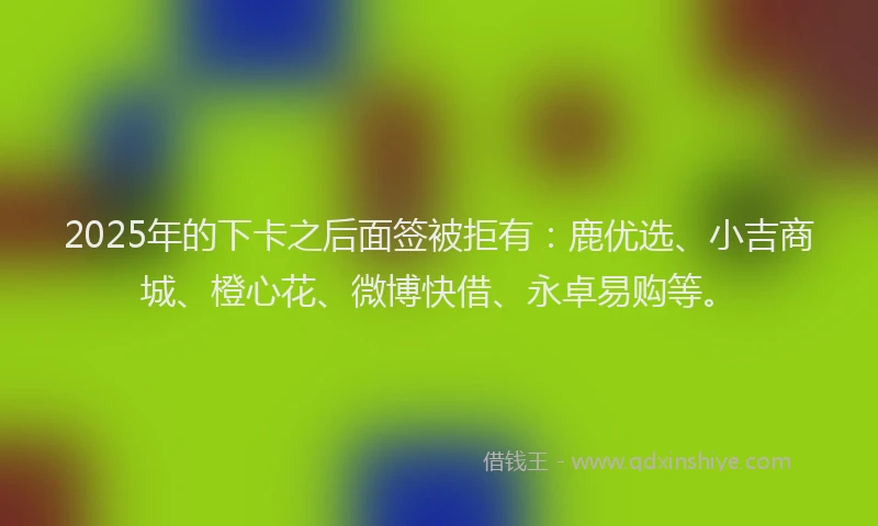 2025年的下卡之后面签被拒有：鹿优选、小吉商城、橙心花、微博快借、永卓易购等。