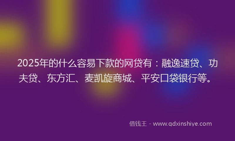 2025年的什么容易下款的网贷有：融逸速贷、功夫贷、东方汇、麦凯旋商城、平安口袋银行等。