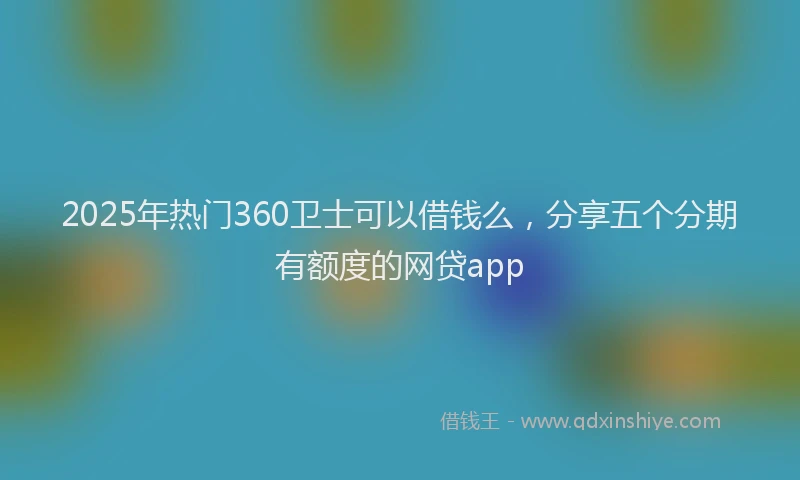 2025年热门360卫士可以借钱么，分享五个分期有额度的网贷app