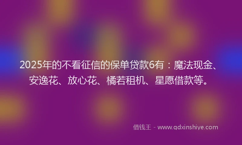 2025年的不看征信的保单贷款6有：魔法现金、安逸花、放心花、橘若租机、星愿借款等。