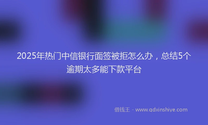 2025年热门中信银行面签被拒怎么办，总结5个逾期太多能下款平台