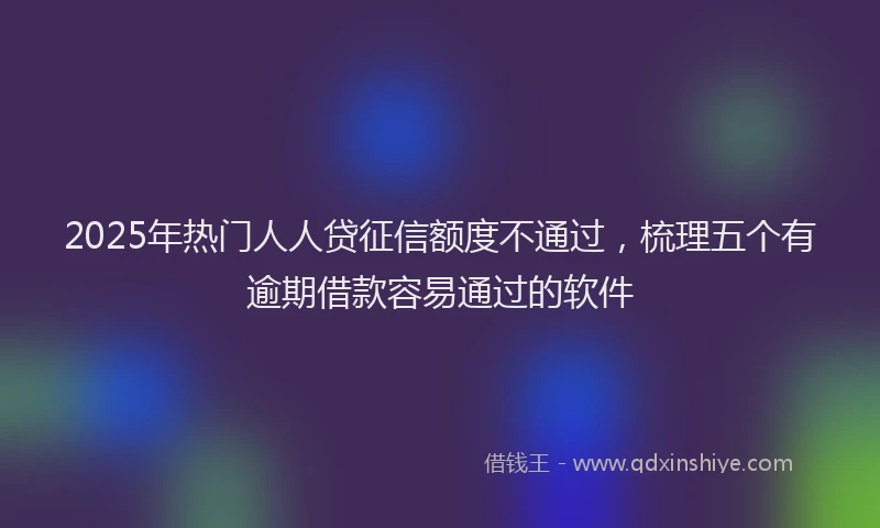 2025年热门人人贷征信额度不通过，梳理五个有逾期借款容易通过的软件