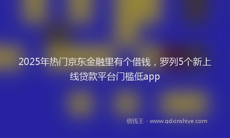 2025年热门京东金融里有个借钱，罗列5个新上线贷款平台门槛低app