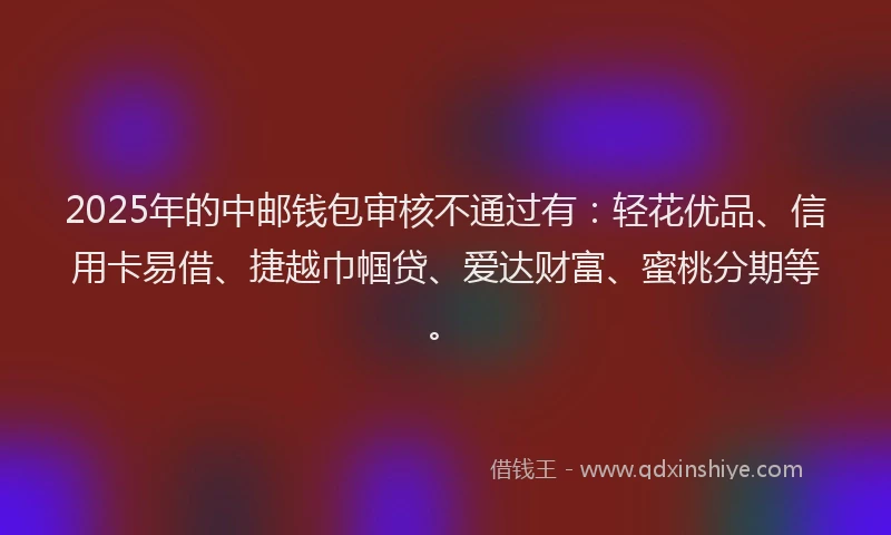 2025年的中邮钱包审核不通过有：轻花优品、信用卡易借、捷越巾帼贷、爱达财富、蜜桃分期等。
