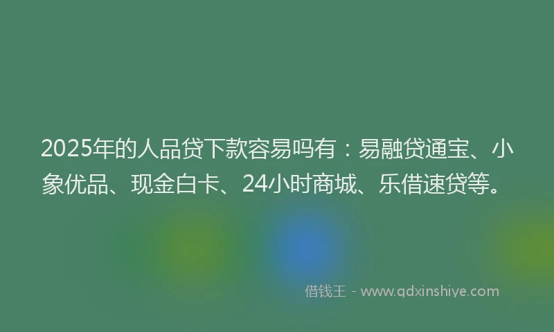 2025年的人品贷下款容易吗有：易融贷通宝、小象优品、现金白卡、24小时商城、乐借速贷等。