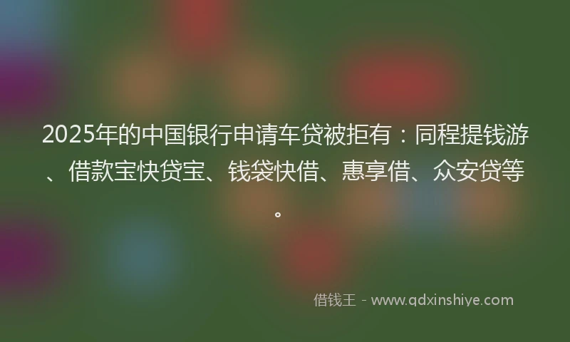 2025年的中国银行申请车贷被拒有：同程提钱游、借款宝快贷宝、钱袋快借、惠享借、众安贷等。