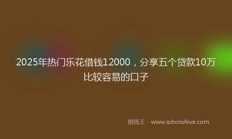 2025年热门乐花借钱12000，分享五个贷款10万比较容易的口子