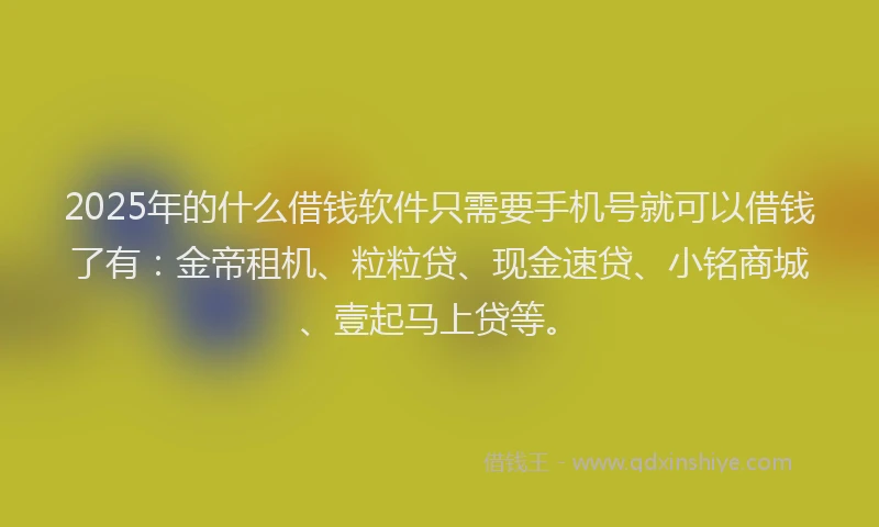 2025年的什么借钱软件只需要手机号就可以借钱了有：金帝租机、粒粒贷、现金速贷、小铭商城、壹起马上贷等。