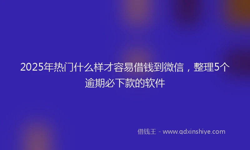 2025年热门什么样才容易借钱到微信，整理5个逾期必下款的软件