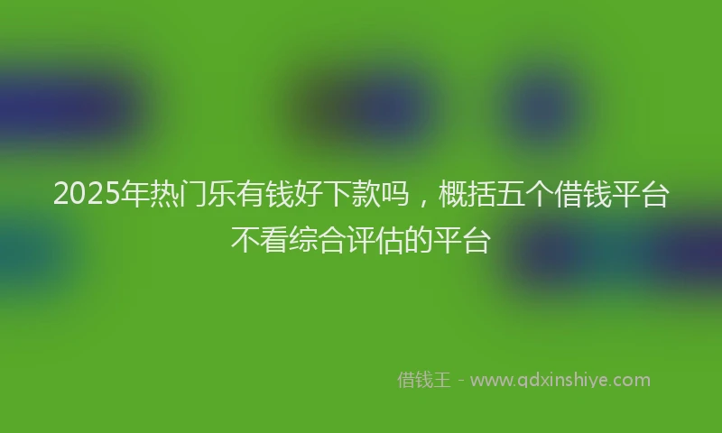 2025年热门乐有钱好下款吗，概括五个借钱平台不看综合评估的平台