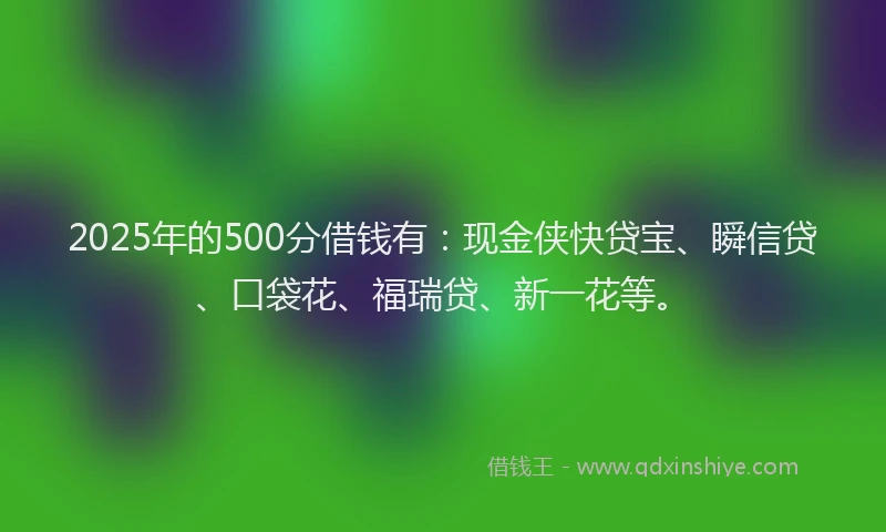 2025年的500分借钱有：现金侠快贷宝、瞬信贷、口袋花、福瑞贷、新一花等。