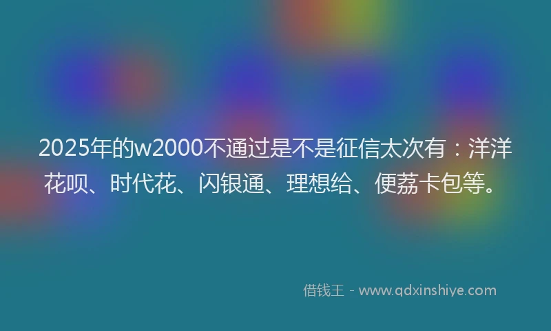 2025年的w2000不通过是不是征信太次有：洋洋花呗、时代花、闪银通、理想给、便荔卡包等。