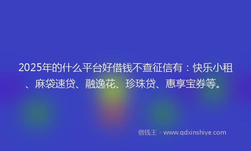 2025年的什么平台好借钱不查征信有：快乐小租、麻袋速贷、融逸花、珍珠贷、惠享宝券等。