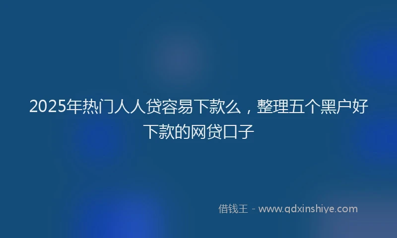 2025年热门人人贷容易下款么，整理五个黑户好下款的网贷口子