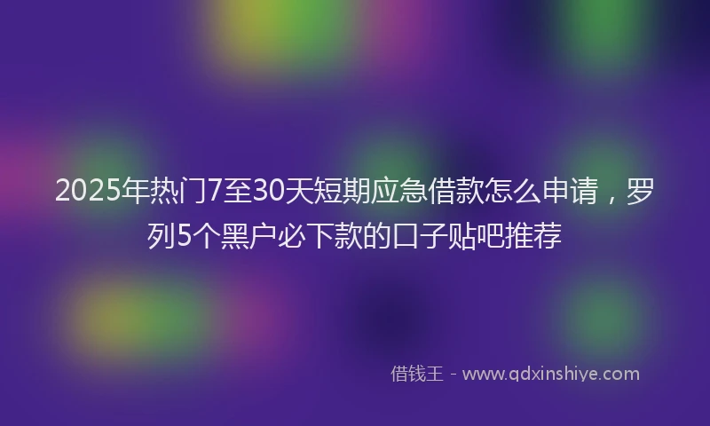 2025年热门7至30天短期应急借款怎么申请，罗列5个黑户必下款的口子贴吧推荐