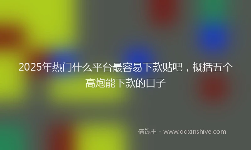 2025年热门什么平台最容易下款贴吧，概括五个高炮能下款的口子