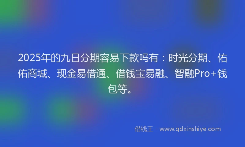 2025年的九日分期容易下款吗有：时光分期、佑佑商城、现金易借通、借钱宝易融、智融Pro+钱包等。