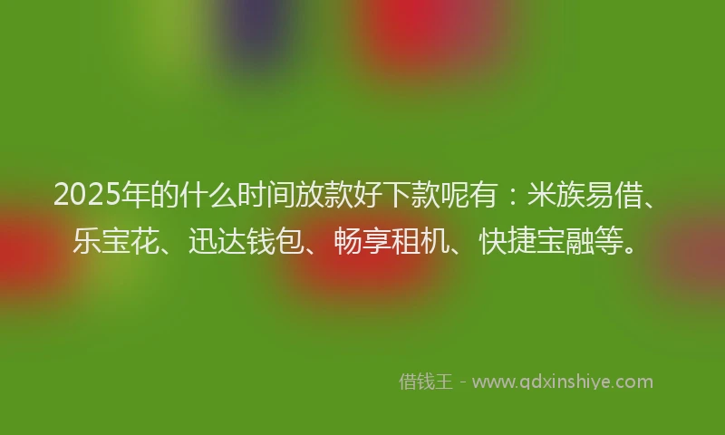 2025年的什么时间放款好下款呢有：米族易借、乐宝花、迅达钱包、畅享租机、快捷宝融等。
