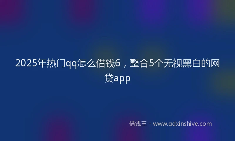 2025年热门qq怎么借钱6，整合5个无视黑白的网贷app