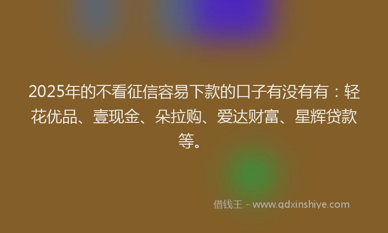 2025年的不看征信容易下款的口子有没有有：轻花优品、壹现金、朵拉购、爱达财富、星辉贷款等。