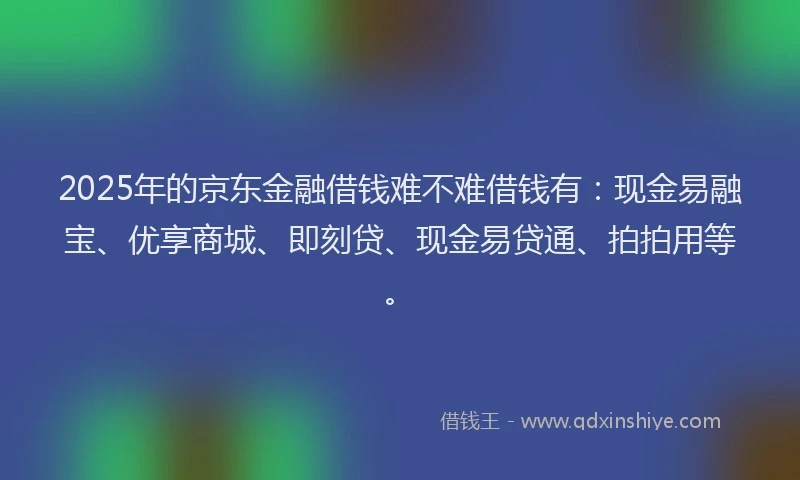 2025年的京东金融借钱难不难借钱有：现金易融宝、优享商城、即刻贷、现金易贷通、拍拍用等。