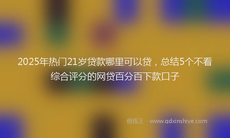 2025年热门21岁贷款哪里可以贷，总结5个不看综合评分的网贷百分百下款口子