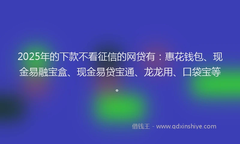 2025年的下款不看征信的网贷有：惠花钱包、现金易融宝盒、现金易贷宝通、龙龙用、口袋宝等。