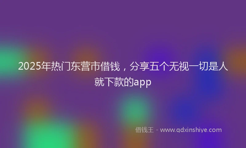 2025年热门东营市借钱，分享五个无视一切是人就下款的app