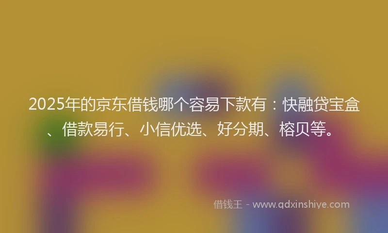 2025年的京东借钱哪个容易下款有：快融贷宝盒、借款易行、小信优选、好分期、榕贝等。