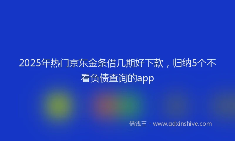 2025年热门京东金条借几期好下款，归纳5个不看负债查询的app