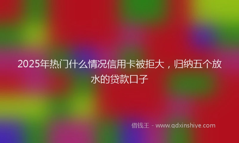 2025年热门什么情况信用卡被拒大，归纳五个放水的贷款口子