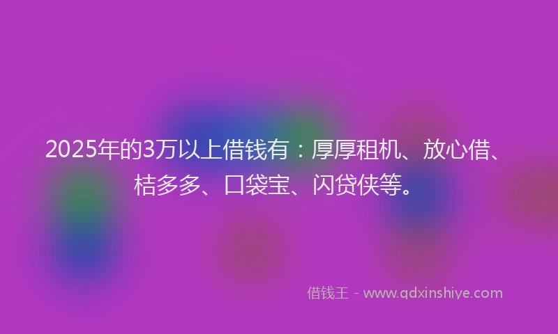2025年的3万以上借钱有：厚厚租机、放心借、桔多多、口袋宝、闪贷侠等。