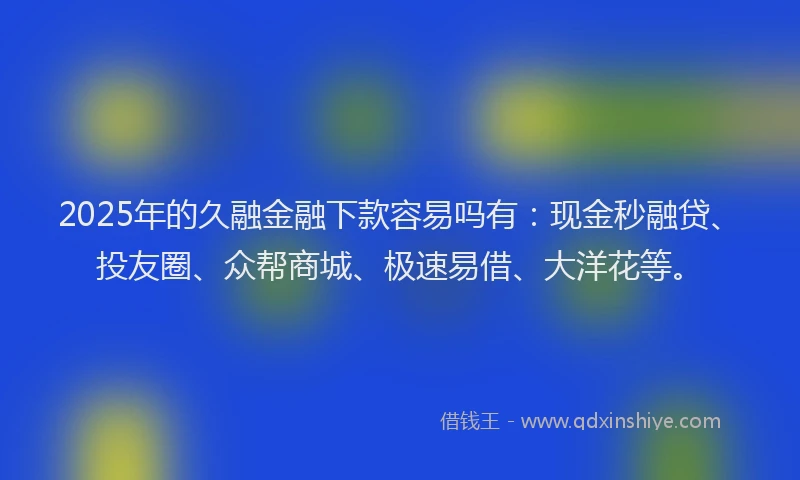 2025年的久融金融下款容易吗有：现金秒融贷、投友圈、众帮商城、极速易借、大洋花等。
