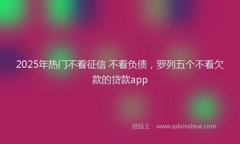 2025年热门不看征信 不看负债，罗列五个不看欠款的贷款app