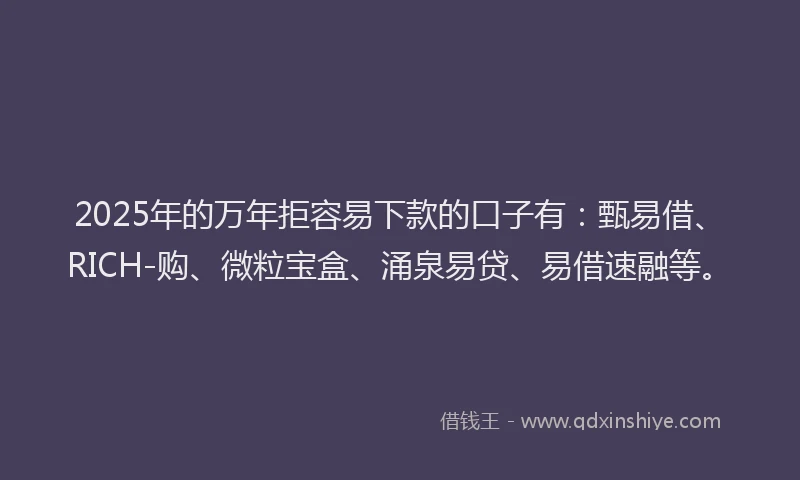 2025年的万年拒容易下款的口子有：甄易借、RICH-购、微粒宝盒、涌泉易贷、易借速融等。