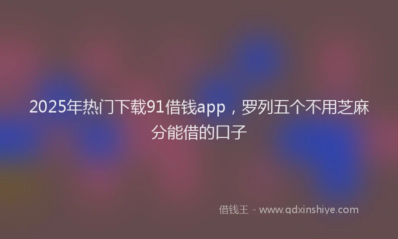 2025年热门下载91借钱app，罗列五个不用芝麻分能借的口子