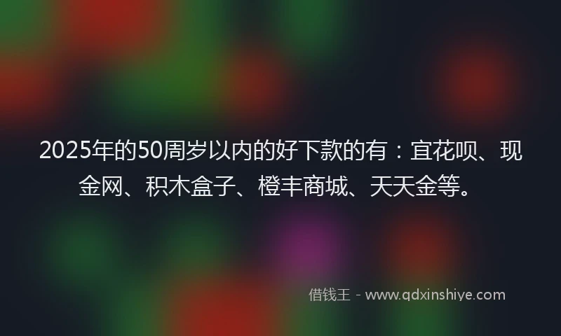 2025年的50周岁以内的好下款的有：宜花呗、现金网、积木盒子、橙丰商城、天天金等。