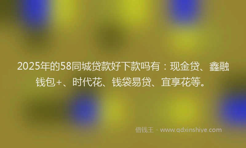 2025年的58同城贷款好下款吗有：现金贷、鑫融钱包+、时代花、钱袋易贷、宜享花等。
