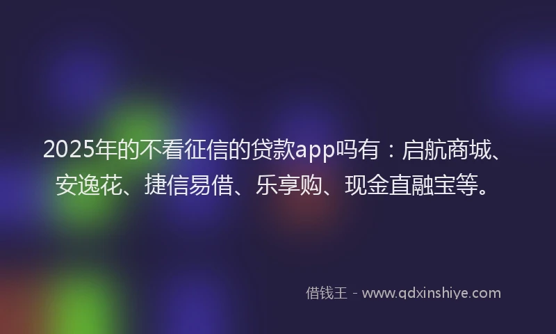 2025年的不看征信的贷款app吗有：启航商城、安逸花、捷信易借、乐享购、现金直融宝等。