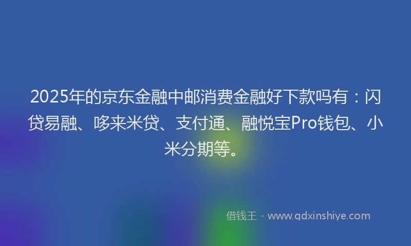 2025年的京东金融中邮消费金融好下款吗有：闪贷易融、哆来米贷、支付通、融悦宝Pro钱包、小米分期等。