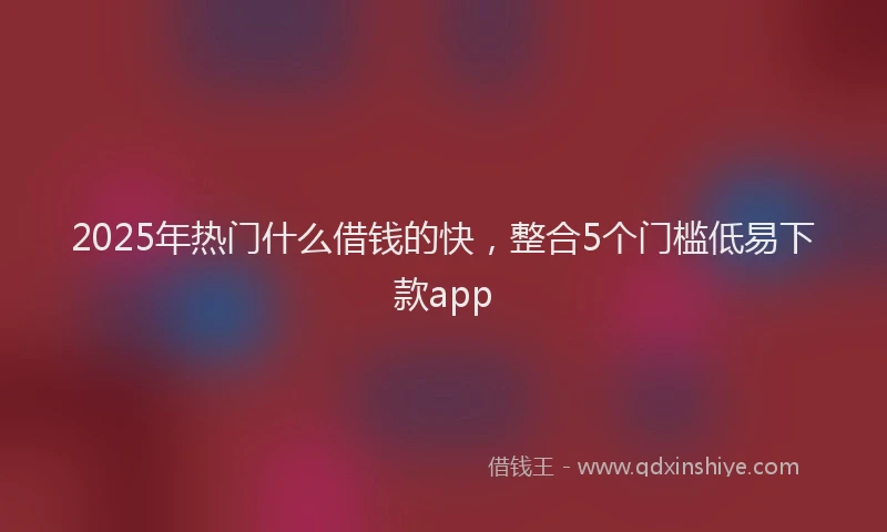 2025年热门什么借钱的快，整合5个门槛低易下款app