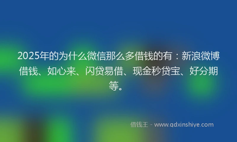 2025年的为什么微信那么多借钱的有：新浪微博借钱、如心来、闪贷易借、现金秒贷宝、好分期等。