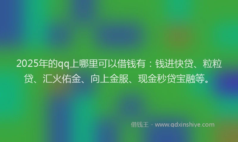 2025年的qq上哪里可以借钱有：钱进快贷、粒粒贷、汇火佑金、向上金服、现金秒贷宝融等。