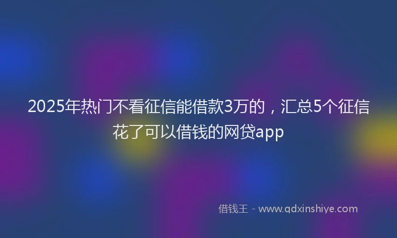 2025年热门不看征信能借款3万的，汇总5个征信花了可以借钱的网贷app