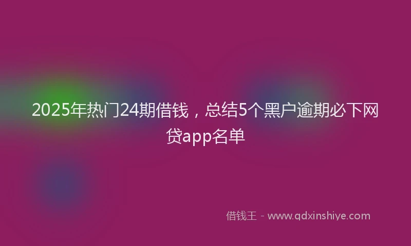 2025年热门24期借钱，总结5个黑户逾期必下网贷app名单