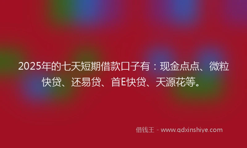 2025年的七天短期借款口子有：现金点点、微粒快贷、还易贷、首E快贷、天源花等。