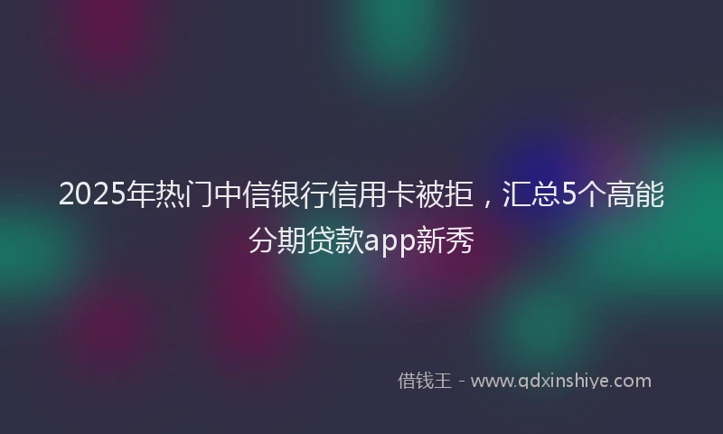 2025年热门中信银行信用卡被拒，汇总5个高能分期贷款app新秀